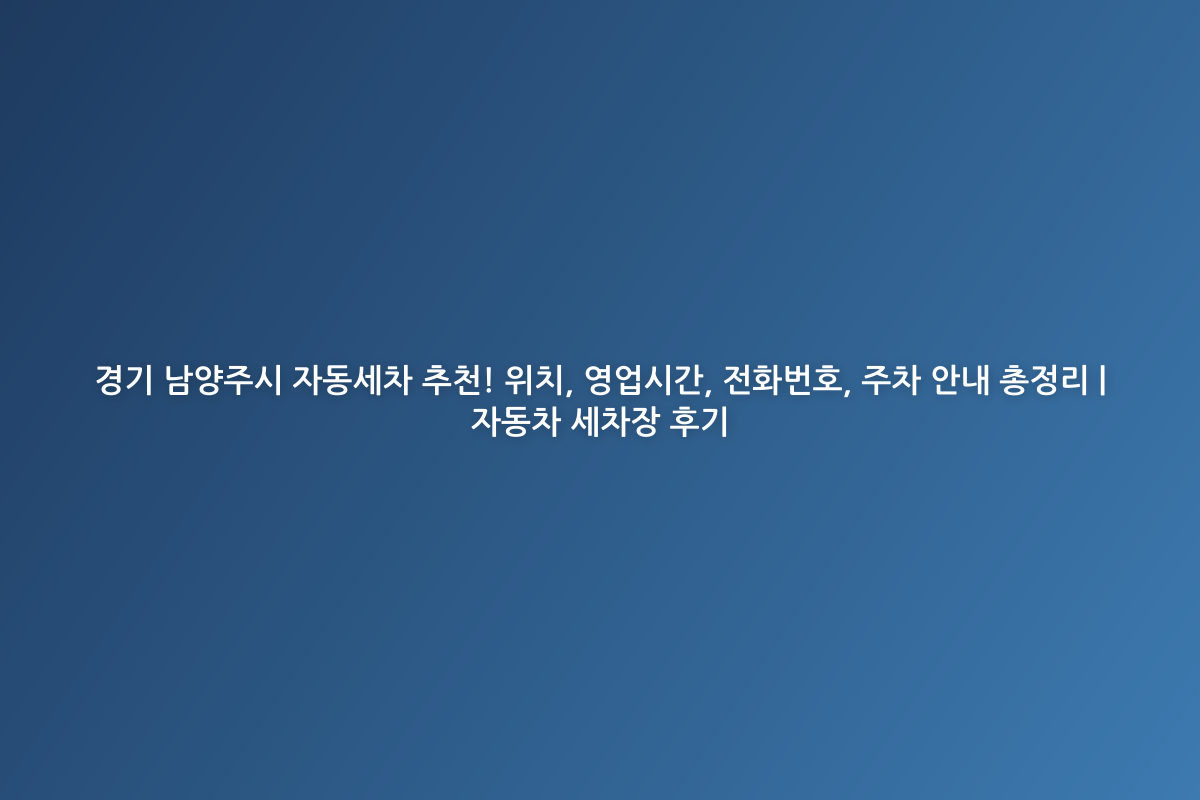 경기 남양주시 자동세차 추천! 위치, 영업시간, 전화번호, 주차 안내 총정리 | 자동차 세차장 후기