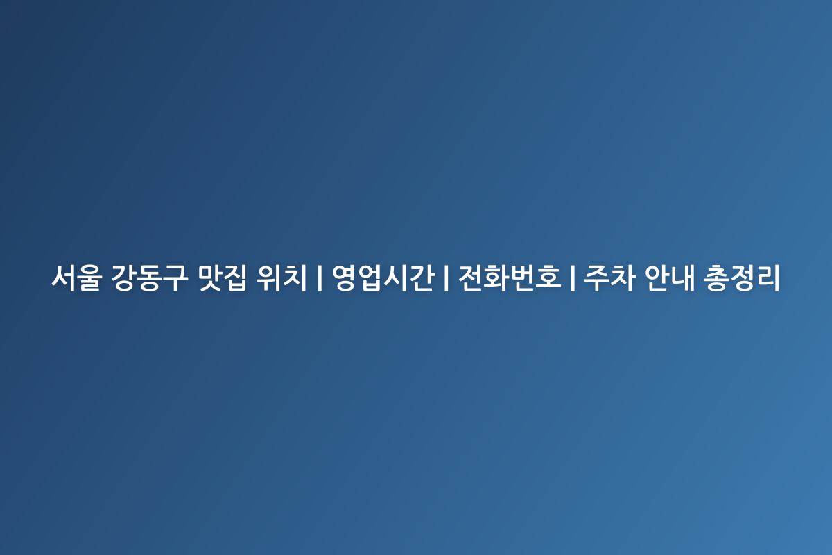 서울 강동구 맛집 위치 | 영업시간 | 전화번호 | 주차 안내 총정리