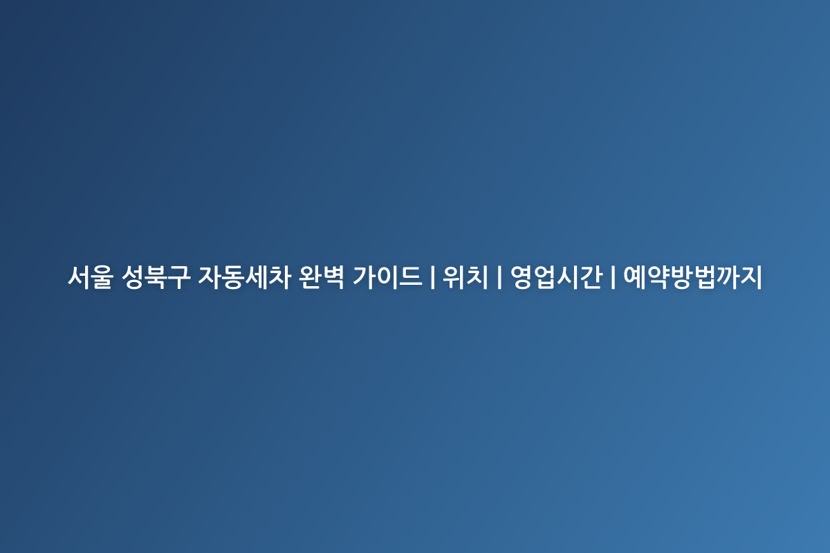 서울 성북구 자동세차 완벽 가이드 | 위치 | 영업시간 | 예약방법까지